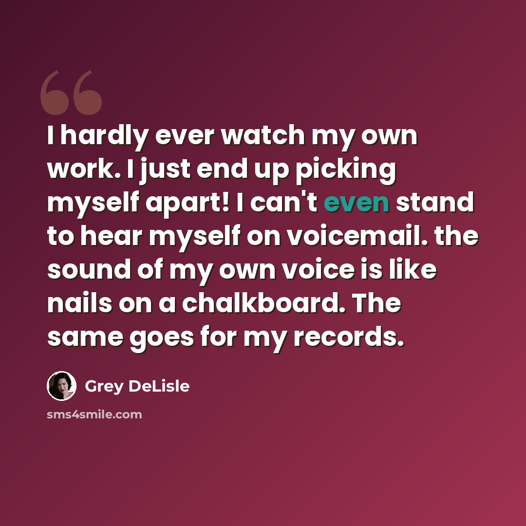 “I hardly ever watch my own work. I just end up picking myself apart! I can't even stand to hear myself on voicemail. the sound of my own voice is like nails on a chalkboard. The same goes for my records.” quote by Grey DeLisle