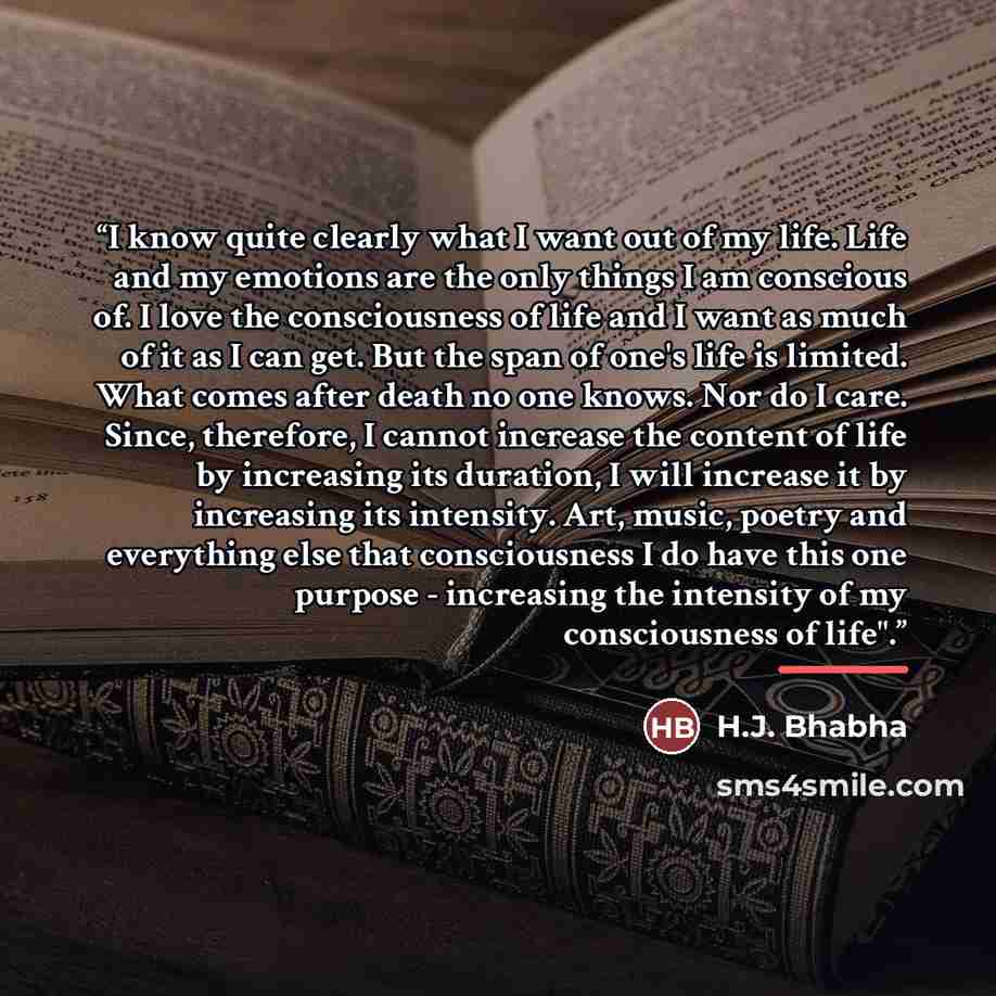 “I know quite clearly what I want out of my life. Life and my emotions are the only things I am conscious of. I love the consciousness of life and I want as much of it as I can get. But the span of one's life is limited. What comes after death no one knows. Nor do I care. Since, therefore, I cannot…” quote by H.J. Bhabha