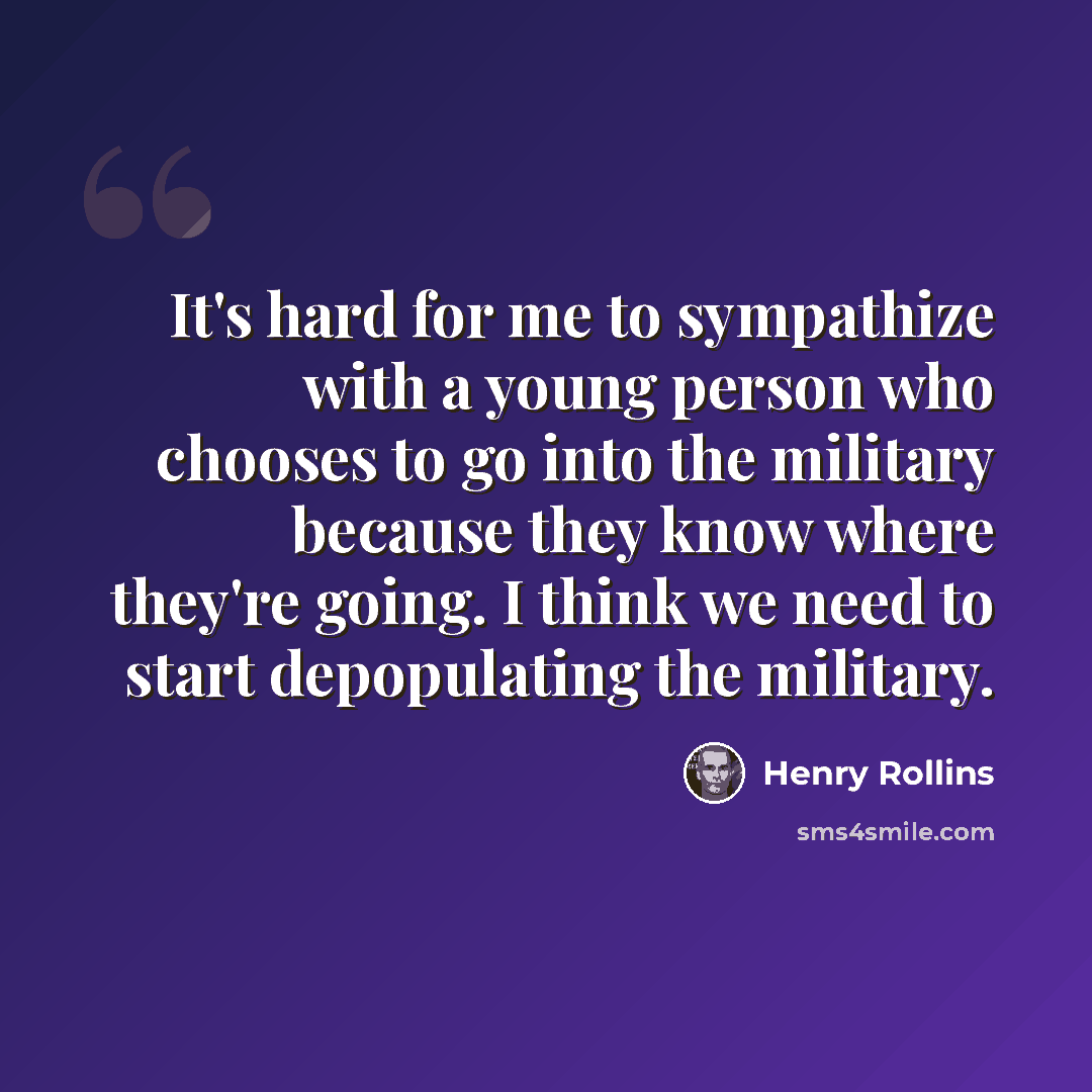 “It's hard for me to sympathize with a young person who chooses to go into the military because they know where they're going. I think we need to start depopulating the military.” quote by Henry Rollins