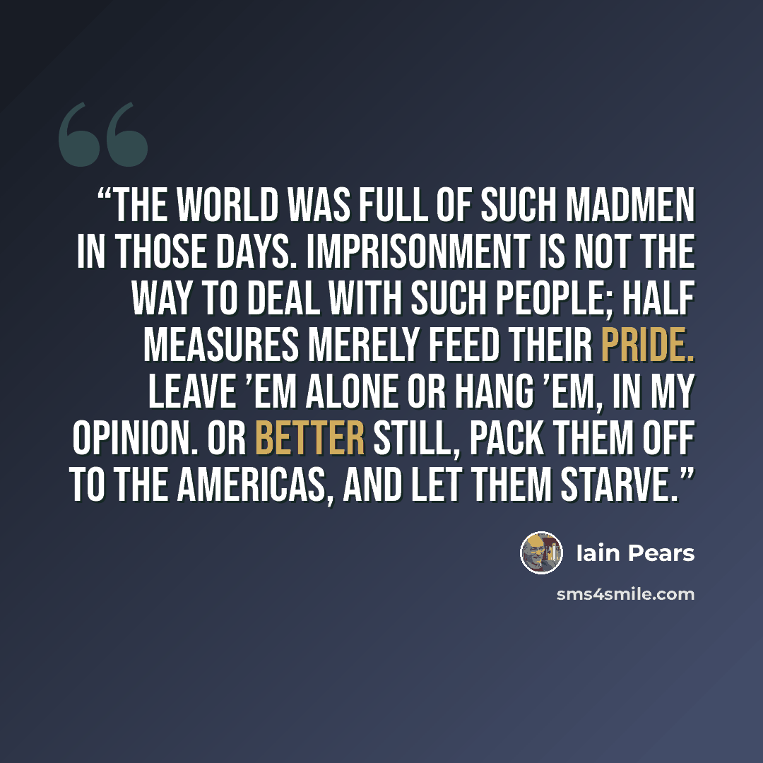 “The world was full of such madmen in those days. Imprisonment is not the way to deal with such people; half measures merely feed their pride. Leave ’em alone or hang ’em, in my opinion. Or better still, pack them off to the Americas, and let them starve.” quote by Iain Pears