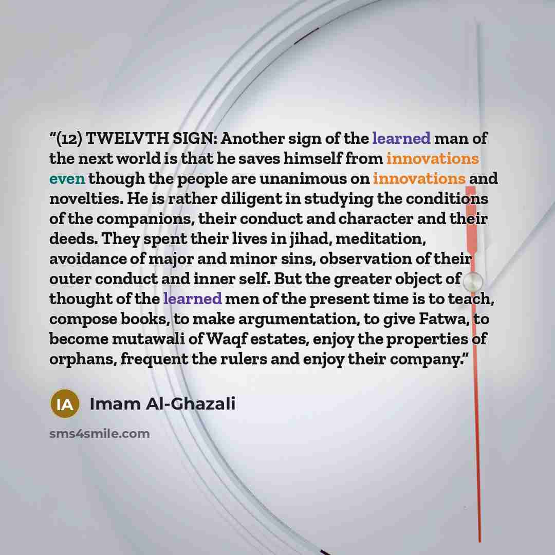 “(12) TWELVTH SIGN: Another sign of the learned man of the next world is that he saves himself from innovations even though the people are unanimous on innovations and novelties. He is rather diligent in studying the conditions of the companions, their conduct and character and their deeds. They…” quote by Imam Al-Ghazali