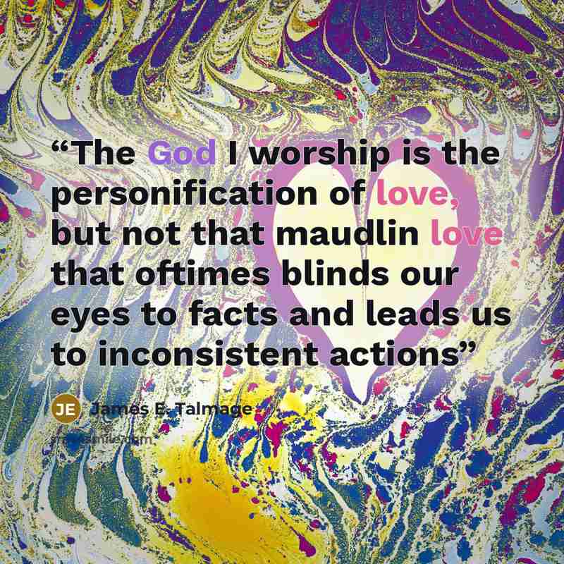 “The God I worship is the personification of love, but not that maudlin love that oftimes blinds our eyes to facts and leads us to inconsistent actions” quote by James E. Talmage