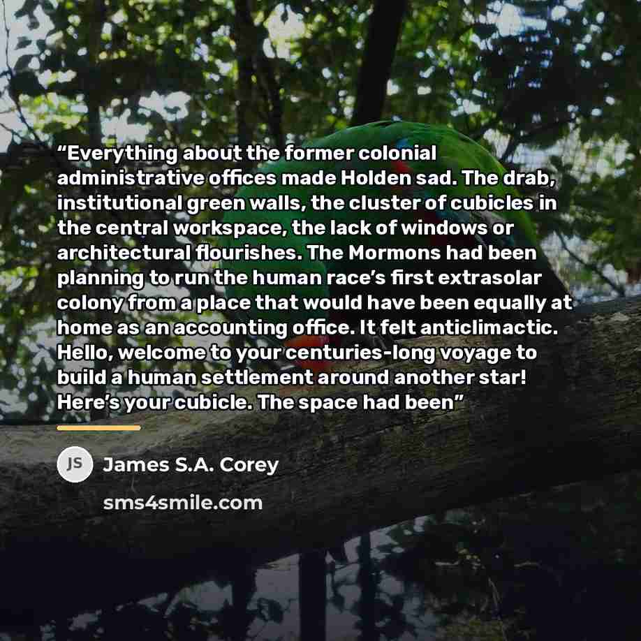 “Everything about the former colonial administrative offices made Holden sad. The drab, institutional green walls, the cluster of cubicles in the central workspace, the lack of windows or architectural flourishes. The Mormons had been planning to run the human race’s first extrasolar colony from a…” quote by James S.A. Corey