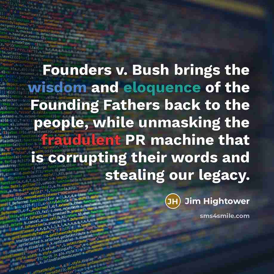 “Founders v. Bush brings the wisdom and eloquence of the Founding Fathers back to the people, while unmasking the fraudulent PR machine that is corrupting their words and stealing our legacy.” quote by Jim Hightower