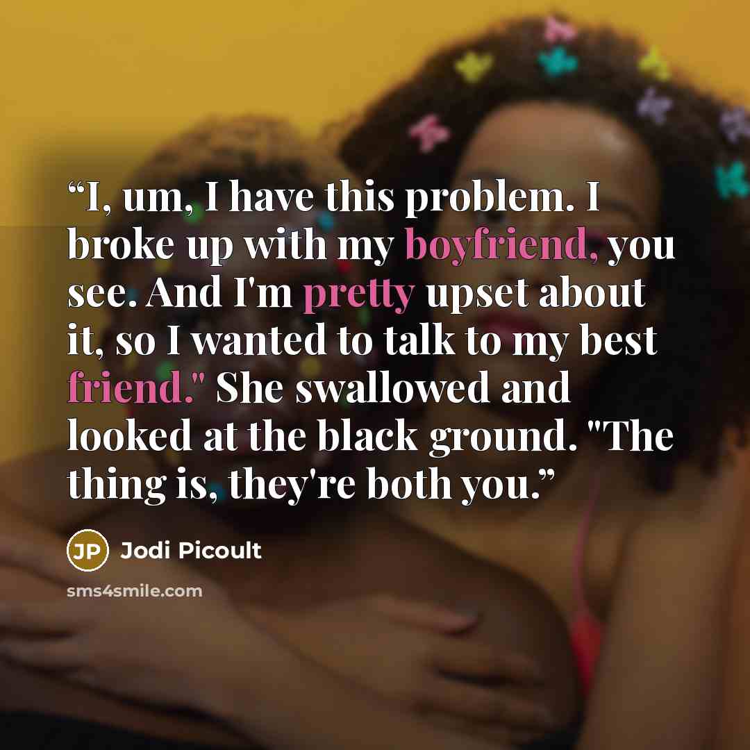 “I, um, I have this problem. I broke up with my boyfriend, you see. And I'm pretty upset about it, so I wanted to talk to my best friend." She swallowed and looked at the black ground. "The thing is, they're both you.” quote by Jodi Picoult
