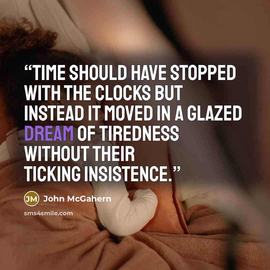 “Time should have stopped with the clocks but instead it moved in a glazed dream of tiredness without their ticking insistence.” quote by John McGahern
