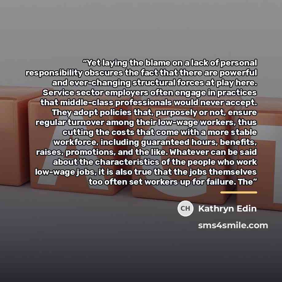 “Yet laying the blame on a lack of personal responsibility obscures the fact that there are powerful and ever-changing structural forces at play here. Service sector employers often engage in practices that middle-class professionals would never accept. They adopt policies that, purposely or not…” quote by Kathryn Edin