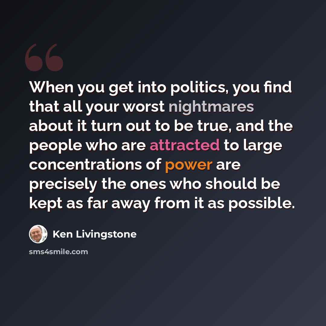 “When you get into politics, you find that all your worst nightmares about it turn out to be true, and the people who are attracted to large concentrations of power are precisely the ones who should be kept as far away from it as possible.” quote by Ken Livingstone