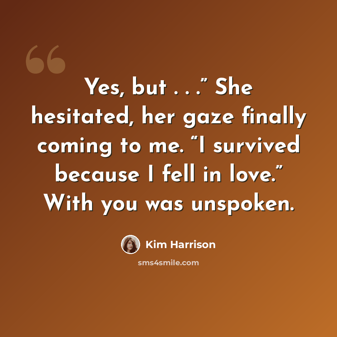 “Yes, but . . .” She hesitated, her gaze finally coming to me. “I survived because I fell in love.” With you was unspoken.” quote by Kim Harrison