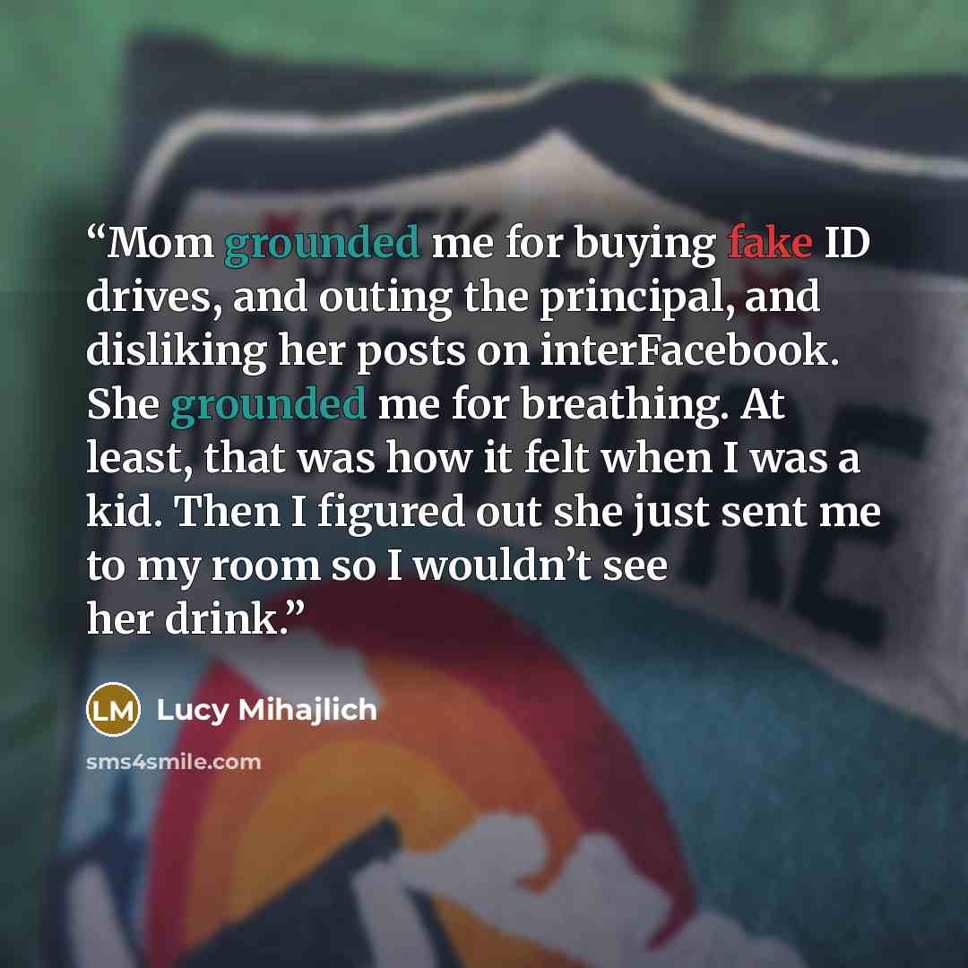 “Mom grounded me for buying fake ID drives, and outing the principal, and disliking her posts on interFacebook. She grounded me for breathing. At least, that was how it felt when I was a kid. Then I figured out she just sent me to my room so I wouldn’t see her drink.” quote by Lucy Mihajlich