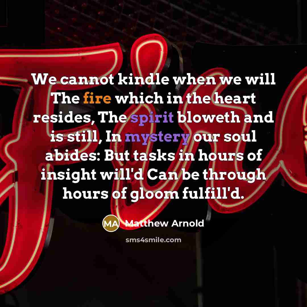 “We cannot kindle when we will The fire which in the heart resides, The spirit bloweth and is still, In mystery our soul abides: But tasks in hours of insight will'd Can be through hours of gloom fulfill'd.” quote by Matthew Arnold