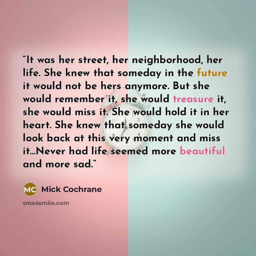 “It was her street, her neighborhood, her life. She knew that someday in the future it would not be hers anymore. But she would remember it, she would treasure it, she would miss it. She would hold it in her heart. She knew that someday she would look back at this very moment and miss it…Never had…” quote by Mick Cochrane
