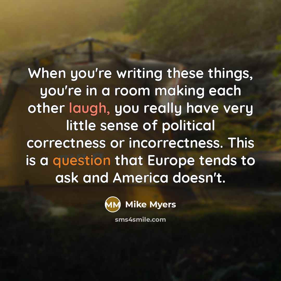 “When you're writing these things, you're in a room making each other laugh, you really have very little sense of political correctness or incorrectness. This is a question that Europe tends to ask and America doesn't.” quote by Mike Myers