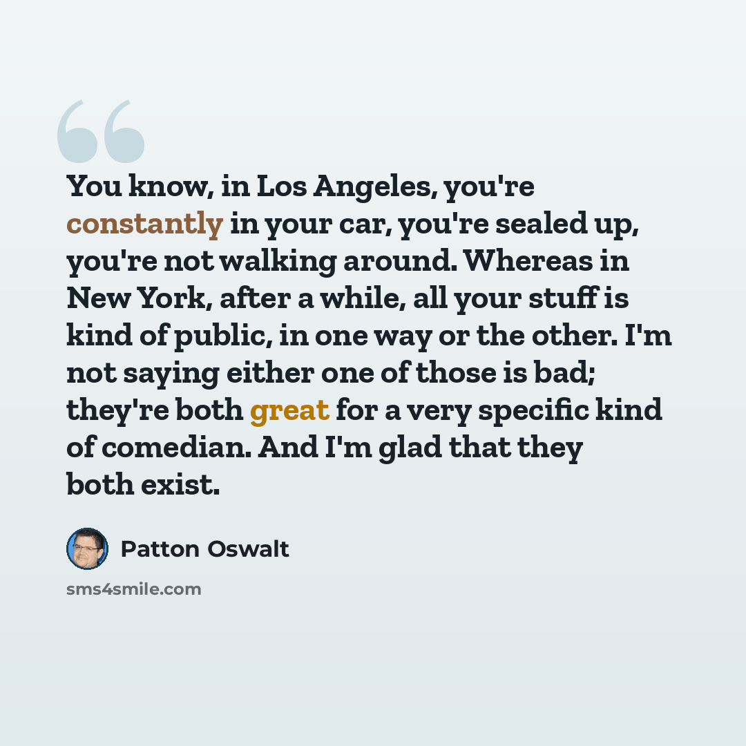 “You know, in Los Angeles, you're constantly in your car, you're sealed up, you're not walking around. Whereas in New York, after a while, all your stuff is kind of public, in one way or the other. I'm not saying either one of those is bad; they're both great for a very specific kind of comedian…” quote by Patton Oswalt
