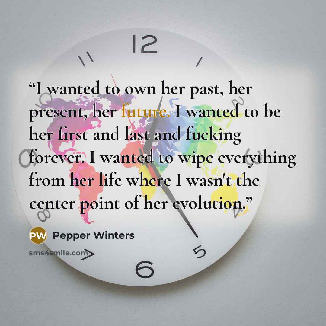 “I wanted to own her past, her present, her future. I wanted to be her first and last and fucking forever. I wanted to wipe everything from her life where I wasn't the center point of her evolution.” quote by Pepper Winters