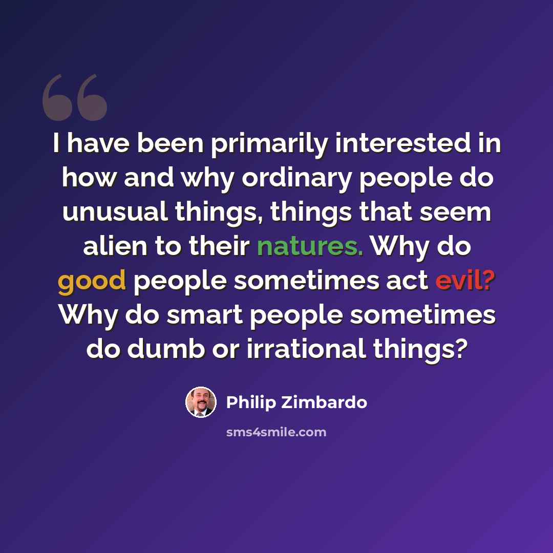 “I have been primarily interested in how and why ordinary people do unusual things, things that seem alien to their natures. Why do good people sometimes act evil? Why do smart people sometimes do dumb or irrational things?” quote by Philip Zimbardo