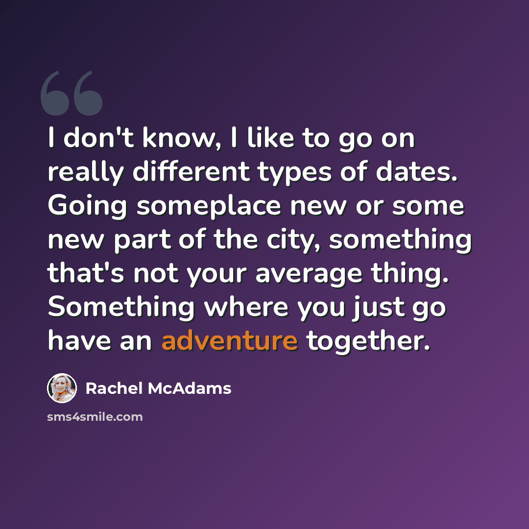 “I don't know, I like to go on really different types of dates. Going someplace new or some new part of the city, something that's not your average thing. Something where you just go have an adventure together.” quote by Rachel McAdams