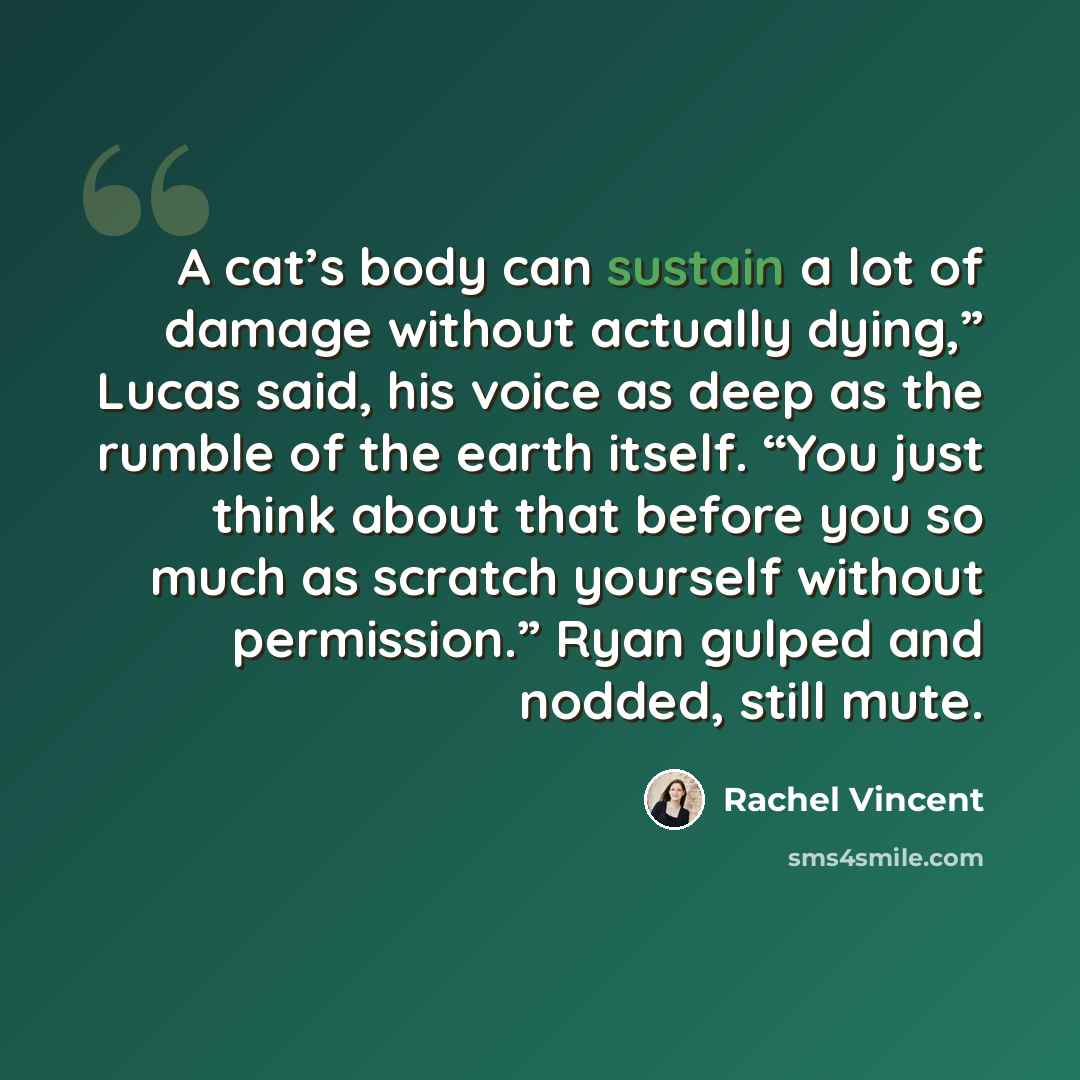 “A cat’s body can sustain a lot of damage without actually dying,” Lucas said, his voice as deep as the rumble of the earth itself. “You just think about that before you so much as scratch yourself without permission.” Ryan gulped and nodded, still mute.” quote by Rachel Vincent
