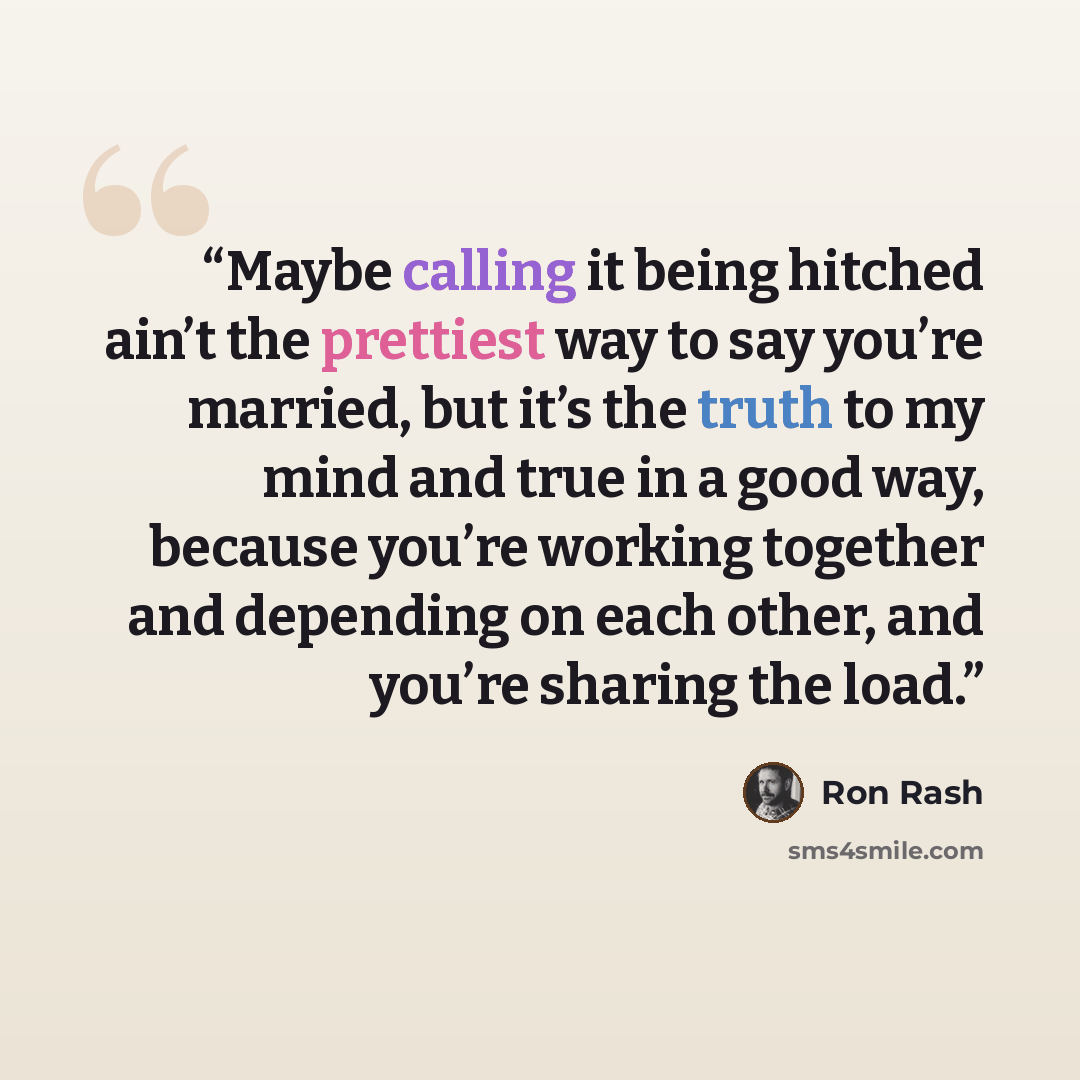 “Maybe calling it being hitched ain’t the prettiest way to say you’re married, but it’s the truth to my mind and true in a good way, because you’re working together and depending on each other, and you’re sharing the load.” quote by Ron Rash