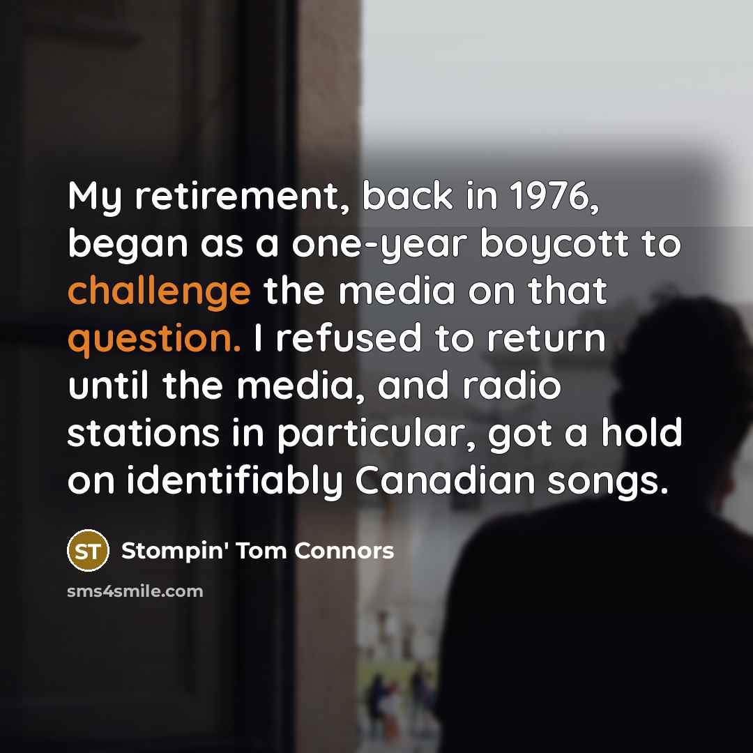 “My retirement, back in 1976, began as a one-year boycott to challenge the media on that question. I refused to return until the media, and radio stations in particular, got a hold on identifiably Canadian songs.” quote by Stompin' Tom Connors