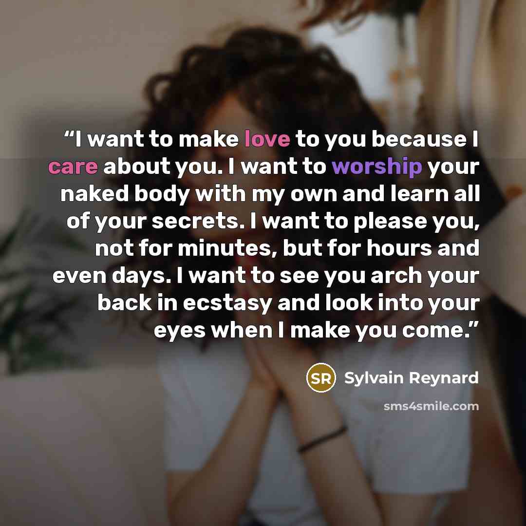 “I want to make love to you because I care about you. I want to worship your naked body with my own and learn all of your secrets. I want to please you, not for minutes, but for hours and even days. I want to see you arch your back in ecstasy and look into your eyes when I make you come.” quote by Sylvain Reynard