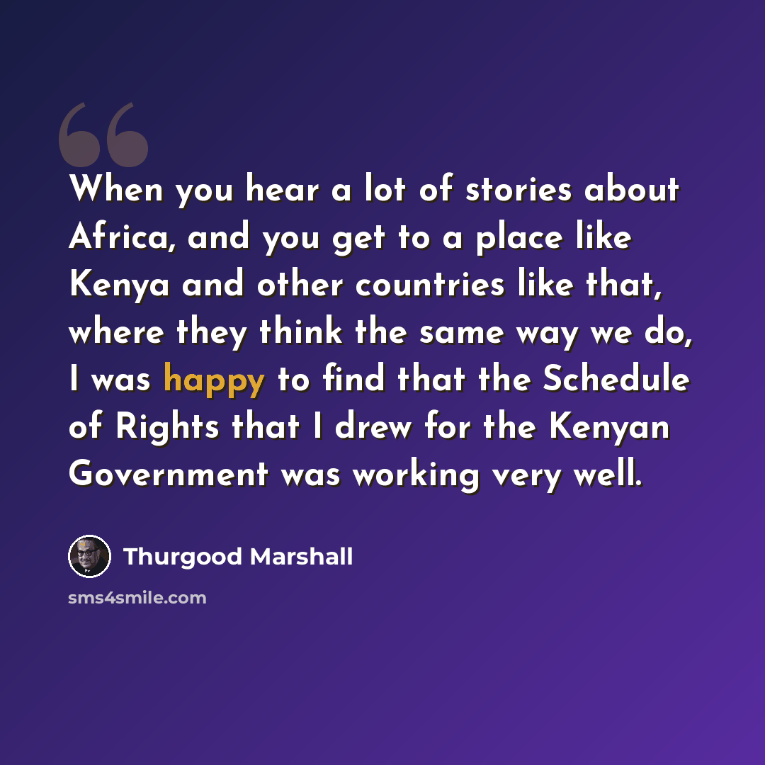 “When you hear a lot of stories about Africa, and you get to a place like Kenya and other countries like that, where they think the same way we do, I was happy to find that the Schedule of Rights that I drew for the Kenyan Government was working very well.” quote by Thurgood Marshall