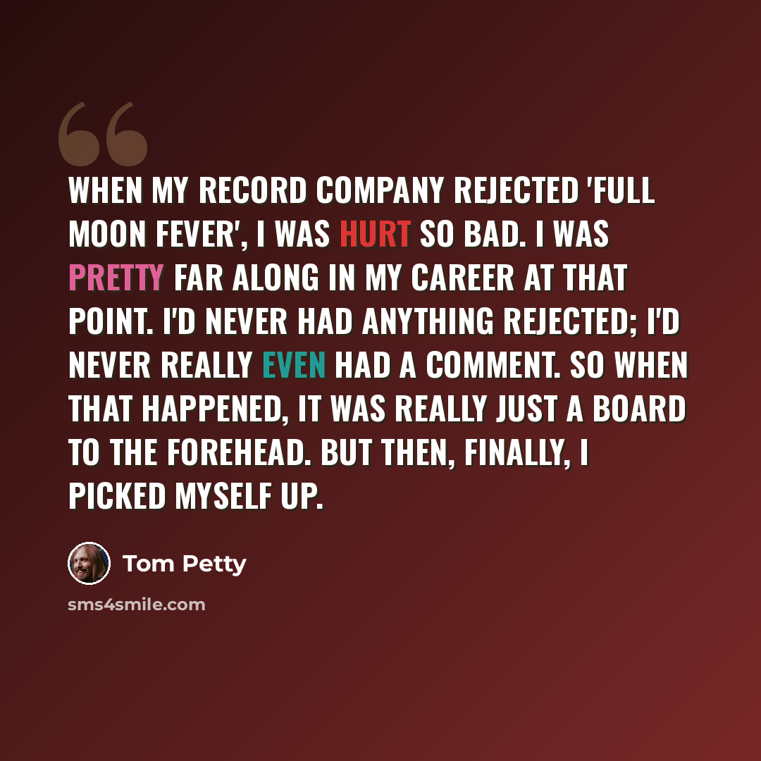 “When my record company rejected 'Full Moon Fever', I was hurt so bad. I was pretty far along in my career at that point. I'd never had anything rejected; I'd never really even had a comment. So when that happened, it was really just a board to the forehead. But then, finally, I picked myself up.” quote by Tom Petty
