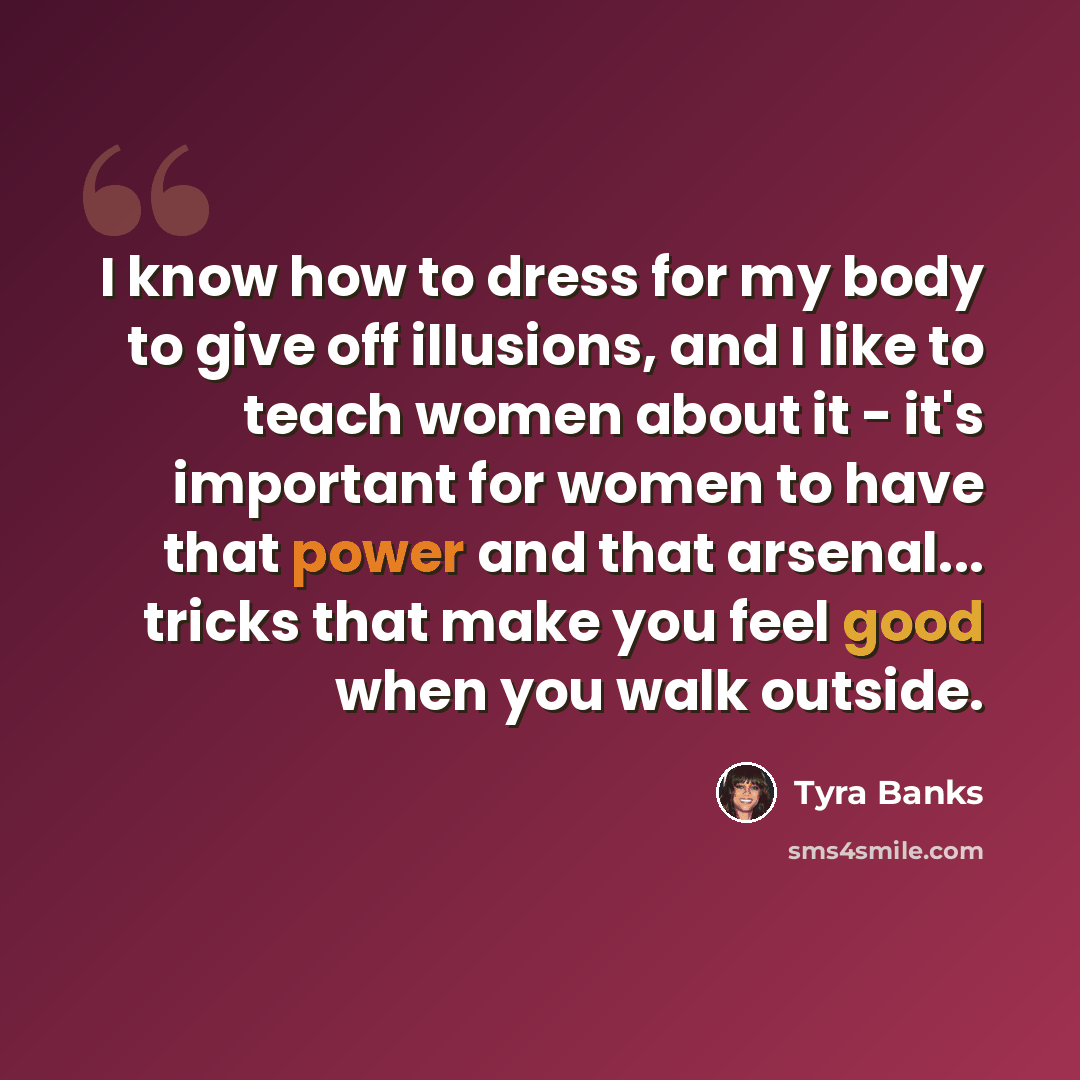 “I know how to dress for my body to give off illusions, and I like to teach women about it - it's important for women to have that power and that arsenal... tricks that make you feel good when you walk outside.” quote by Tyra Banks