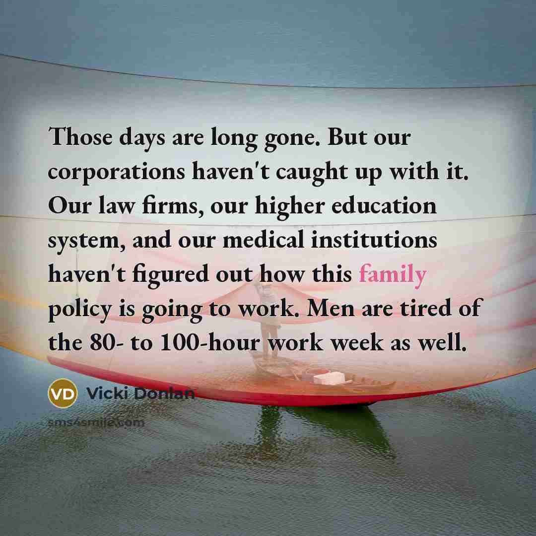 “Those days are long gone. But our corporations haven't caught up with it. Our law firms, our higher education system, and our medical institutions haven't figured out how this family policy is going to work. Men are tired of the 80- to 100-hour work week as well.” quote by Vicki Donlan