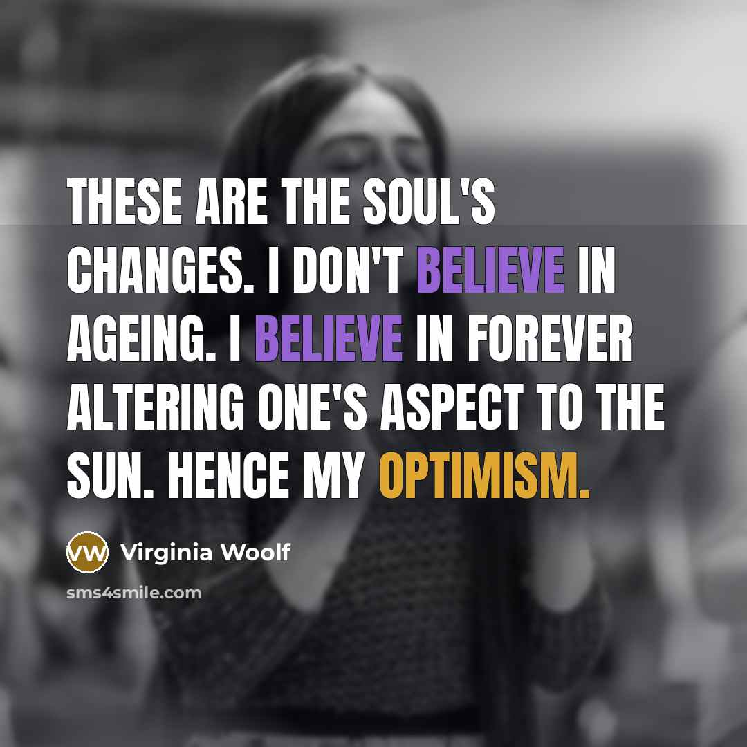 “These are the soul's changes. I don't believe in ageing. I believe in forever altering one's aspect to the sun. Hence my optimism.” quote by Virginia Woolf