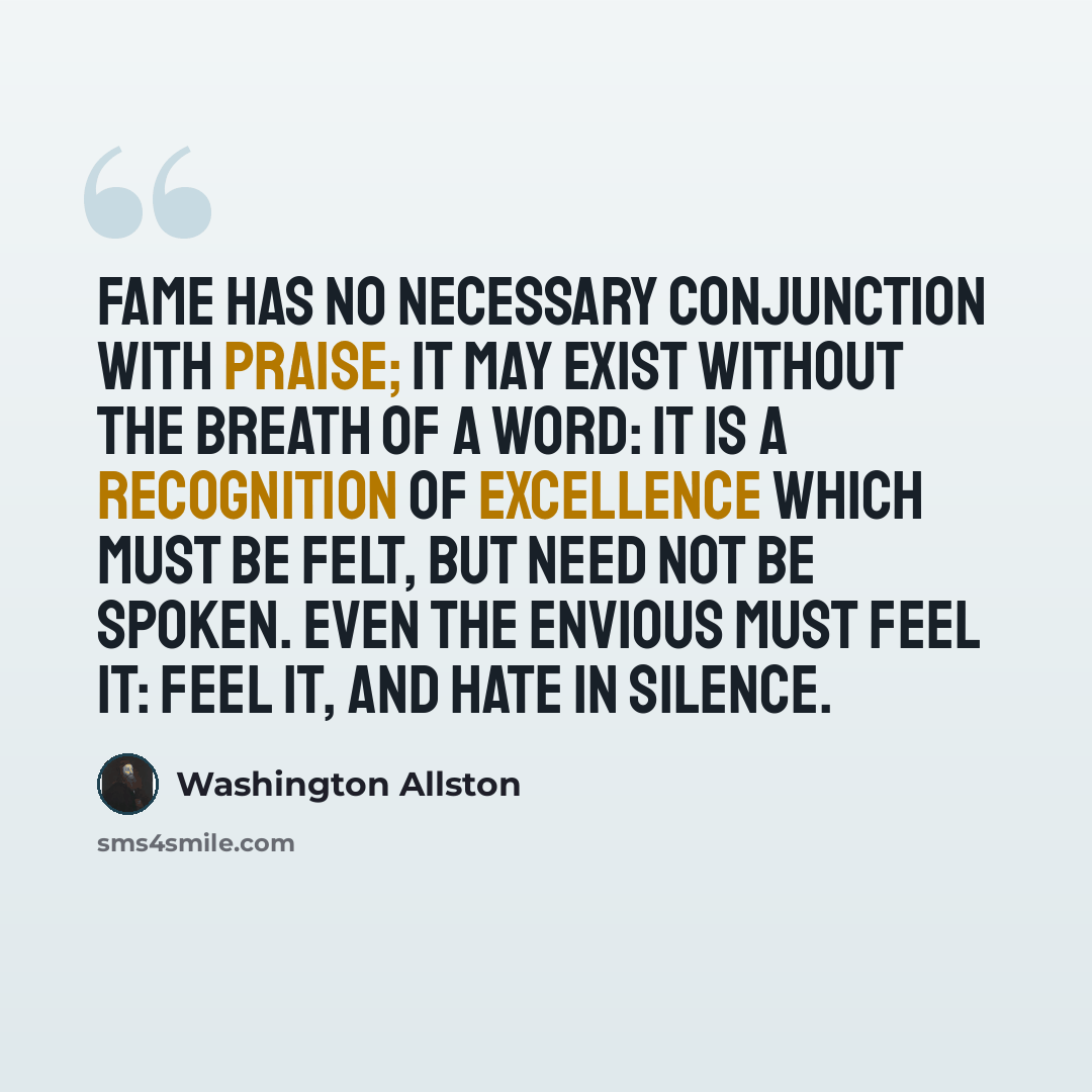 “Fame has no necessary conjunction with praise; it may exist without the breath of a word: it is a recognition of excellence which must be felt, but need not be spoken. Even the envious must feel it: feel it, and hate in silence.” quote by Washington Allston