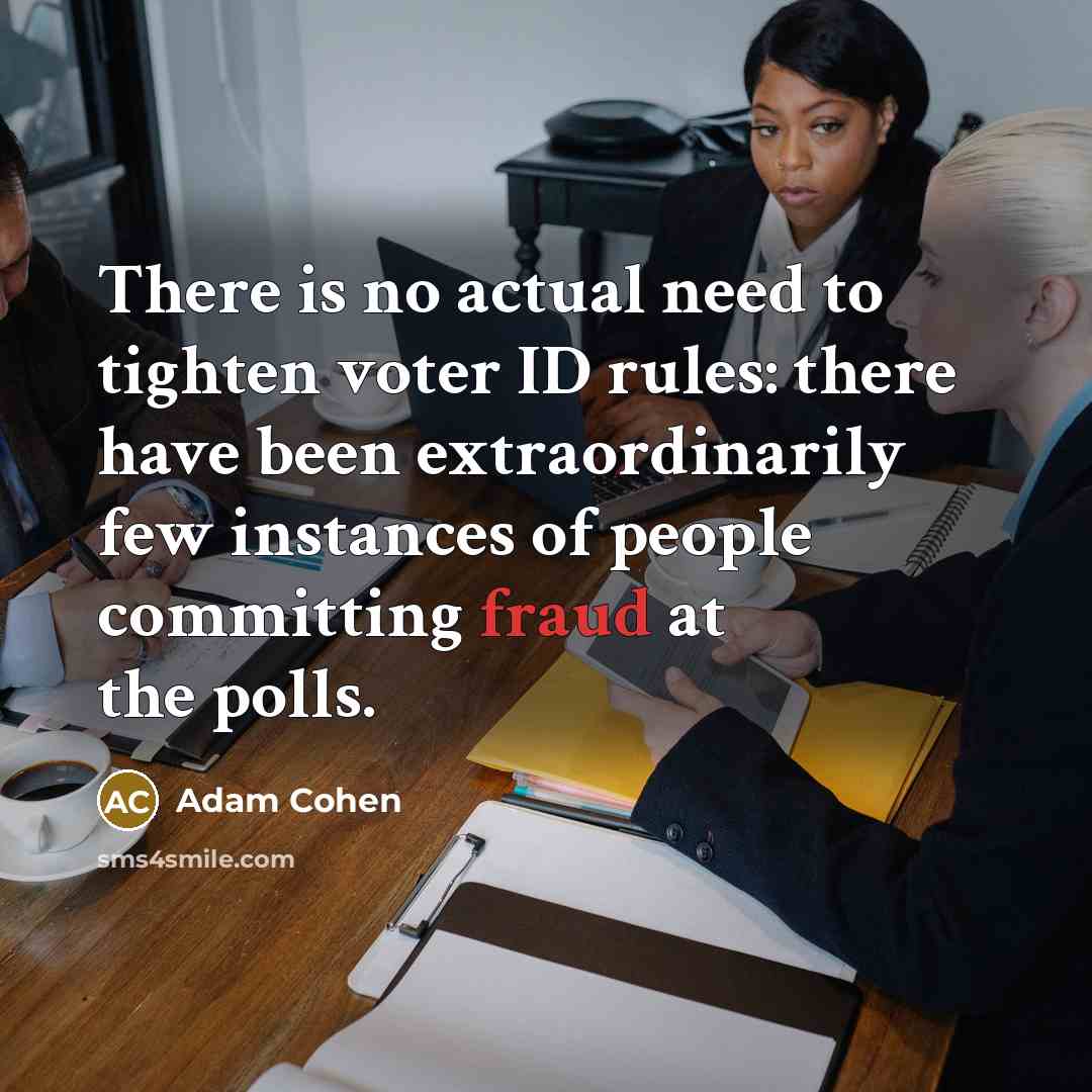 “There is no actual need to tighten voter ID rules: there have been extraordinarily few instances of people committing fraud at the polls.” quote by Adam Cohen