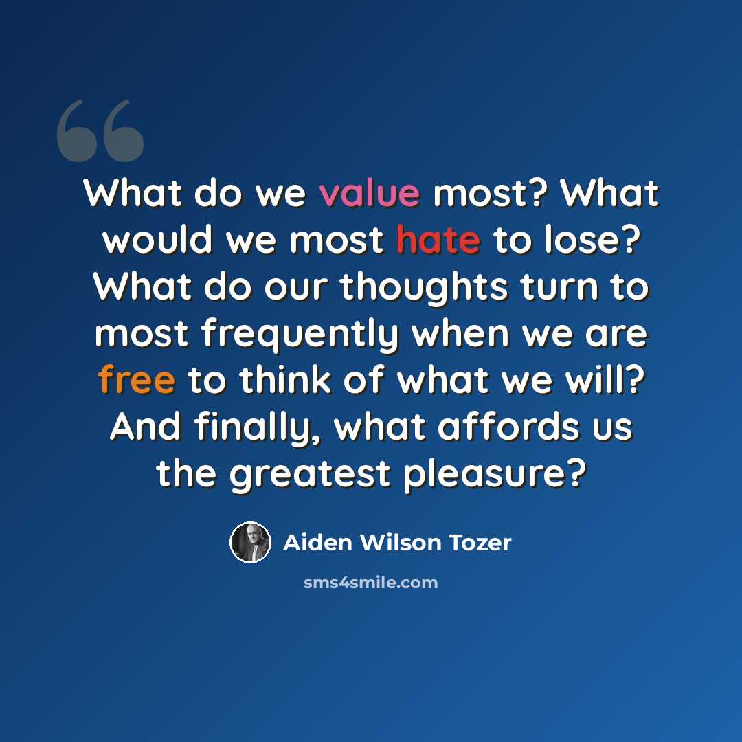 “What do we value most? What would we most hate to lose? What do our thoughts turn to most frequently when we are free to think of what we will? And finally, what affords us the greatest pleasure?” quote by Aiden Wilson Tozer