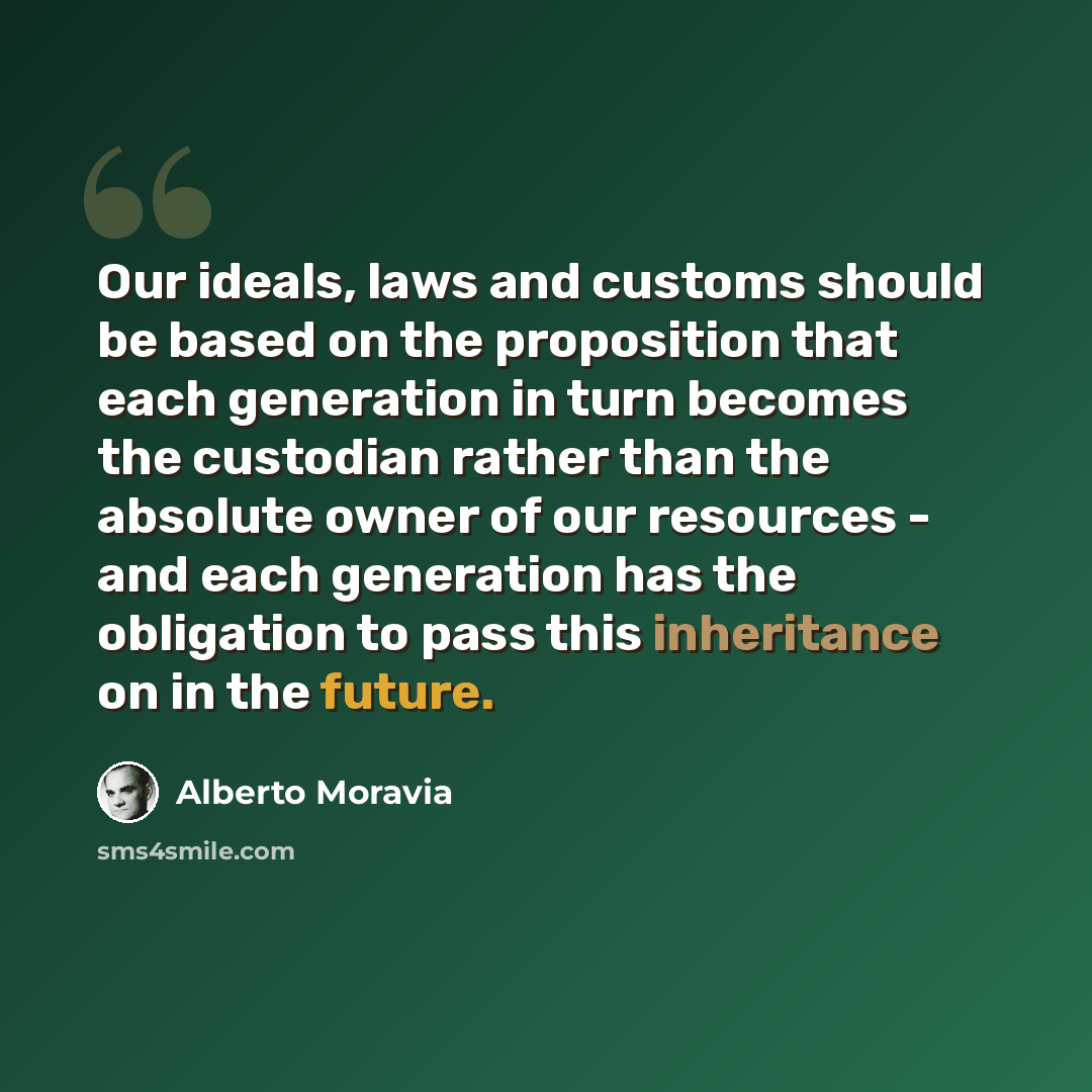 “Our ideals, laws and customs should be based on the proposition that each generation in turn becomes the custodian rather than the absolute owner of our resources - and each generation has the obligation to pass this inheritance on in the future.” quote by Alberto Moravia