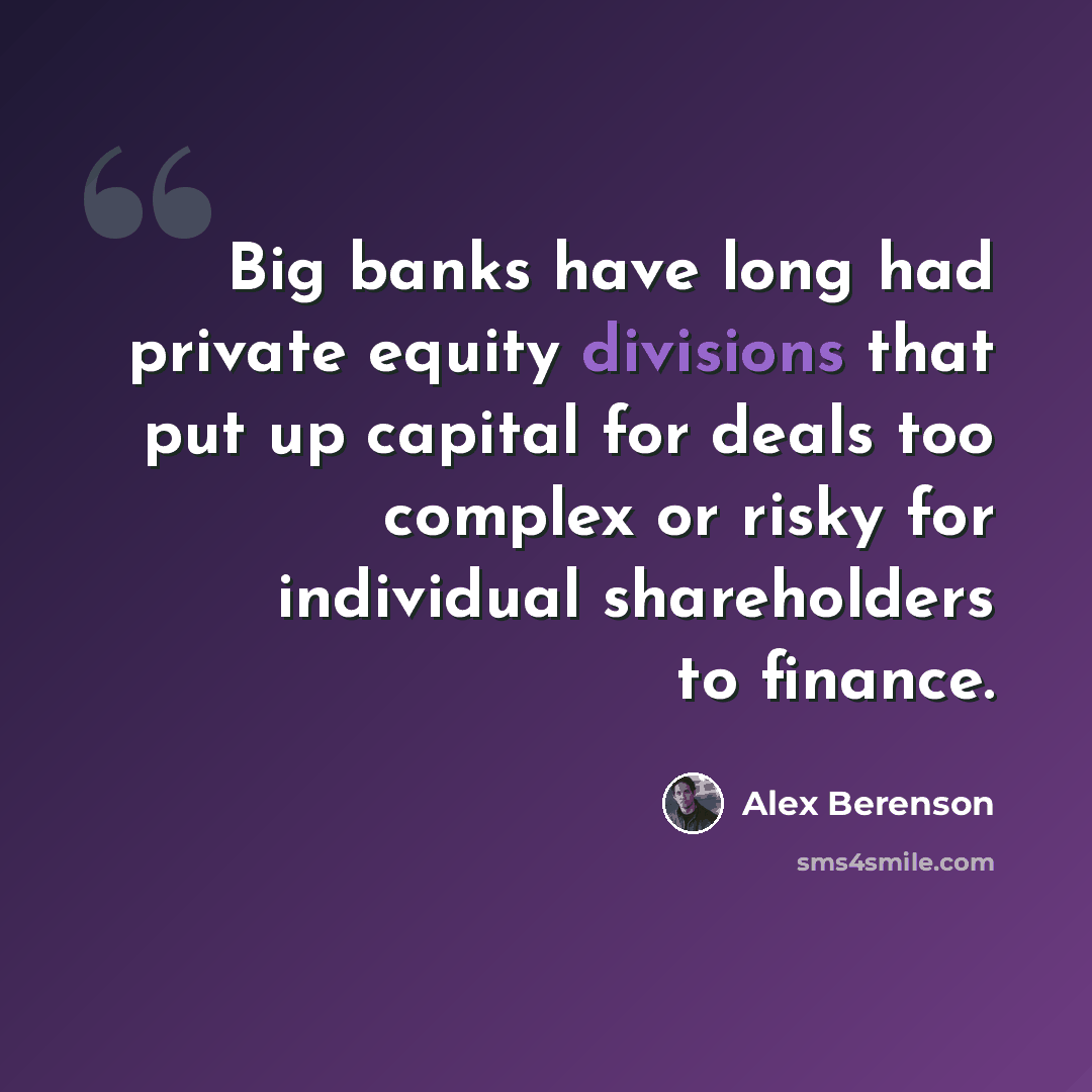 “Big banks have long had private equity divisions that put up capital for deals too complex or risky for individual shareholders to finance.” quote by Alex Berenson
