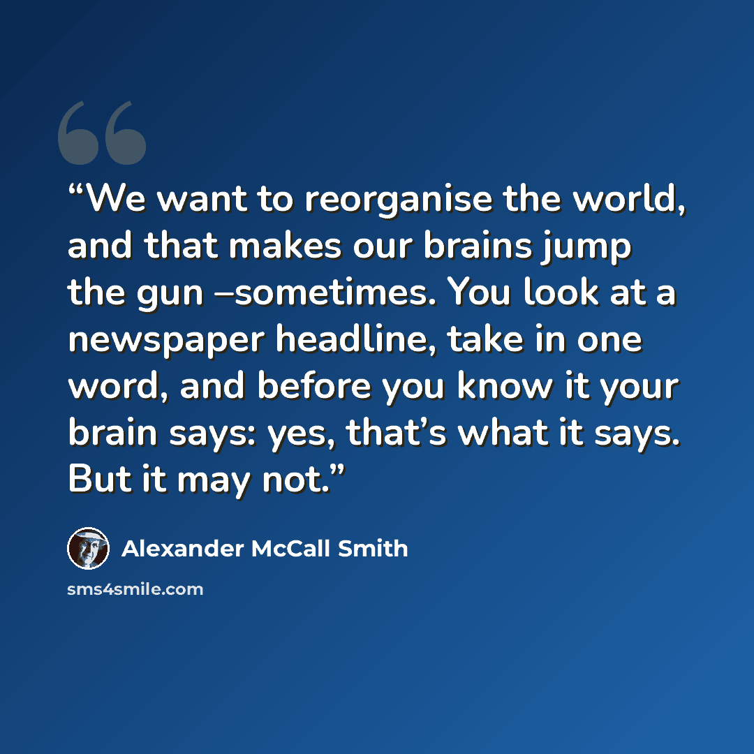 “We want to reorganise the world, and that makes our brains jump the gun –sometimes. You look at a newspaper headline, take in one word, and before you know it your brain says: yes, that’s what it says. But it may not.” quote by Alexander McCall Smith