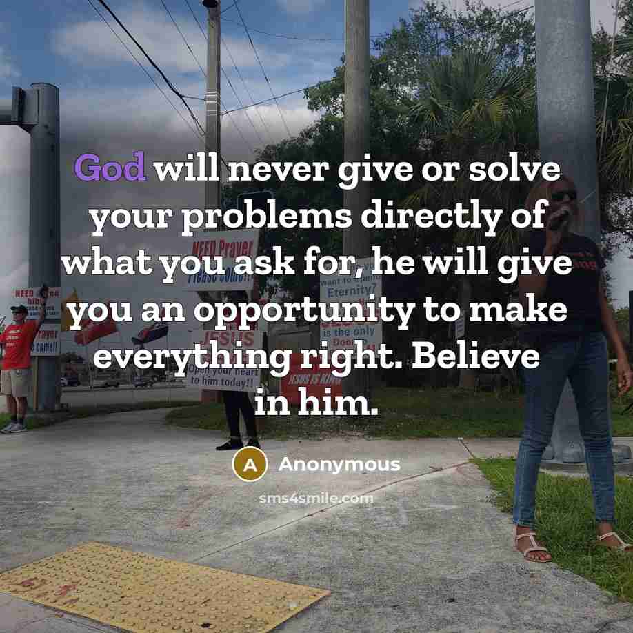 “God will never give or solve your problems directly of what you ask for, he will give you an opportunity to make everything right. Believe in him.” quote by Anonymous