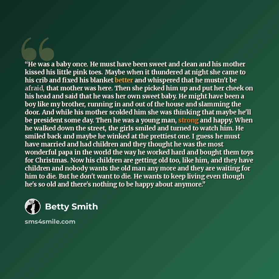 “He was a baby once. He must have been sweet and clean and his mother kissed his little pink toes. Maybe when it thundered at night she came to his crib and fixed his blanket better and whispered that he mustn't be afraid, that mother was here. Then she picked him up and put her cheek on his head…” quote by Betty Smith