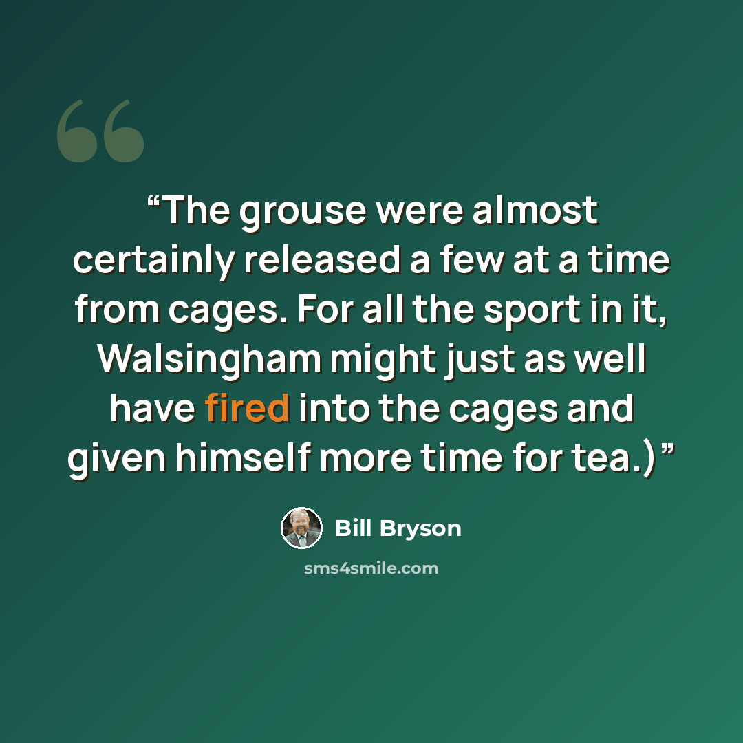 “The grouse were almost certainly released a few at a time from cages. For all the sport in it, Walsingham might just as well have fired into the cages and given himself more time for tea.)” quote by Bill Bryson