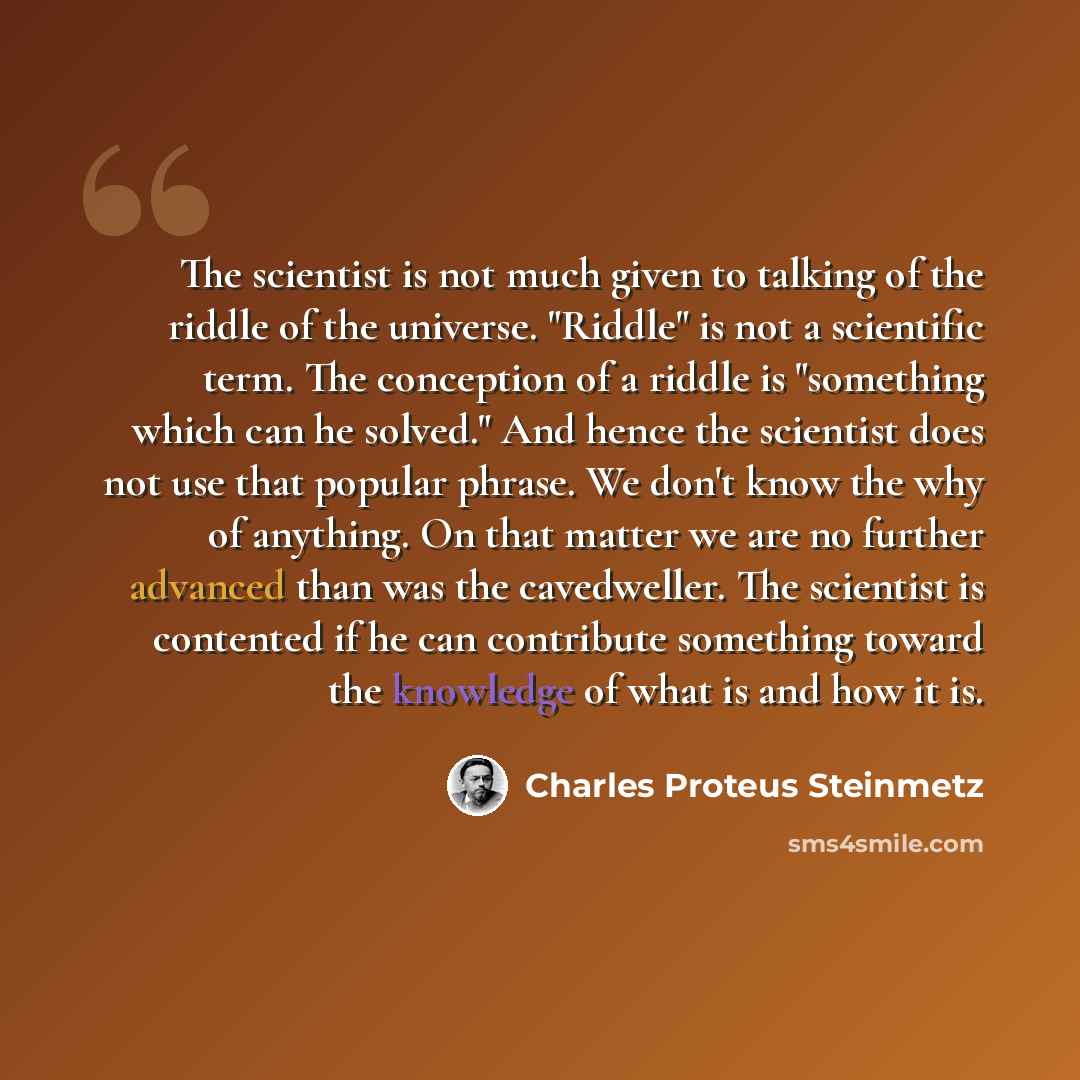 “The scientist is not much given to talking of the riddle of the universe. "Riddle" is not a scientific term. The conception of a riddle is "something which can he solved." And hence the scientist does not use that popular phrase. We don't know the why of anything. On that matter we are no further…” quote by Charles Proteus Steinmetz