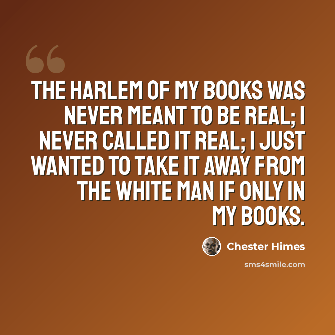 “The Harlem of my books was never meant to be real; I never called it real; I just wanted to take it away from the white man if only in my books.” quote by Chester Himes