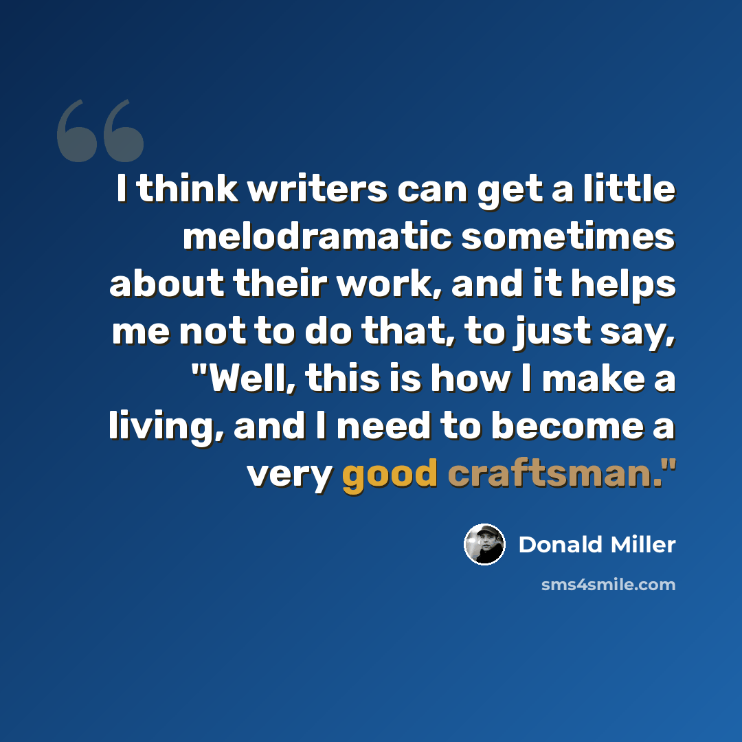 “I think writers can get a little melodramatic sometimes about their work, and it helps me not to do that, to just say, "Well, this is how I make a living, and I need to become a very good craftsman."” quote by Donald Miller