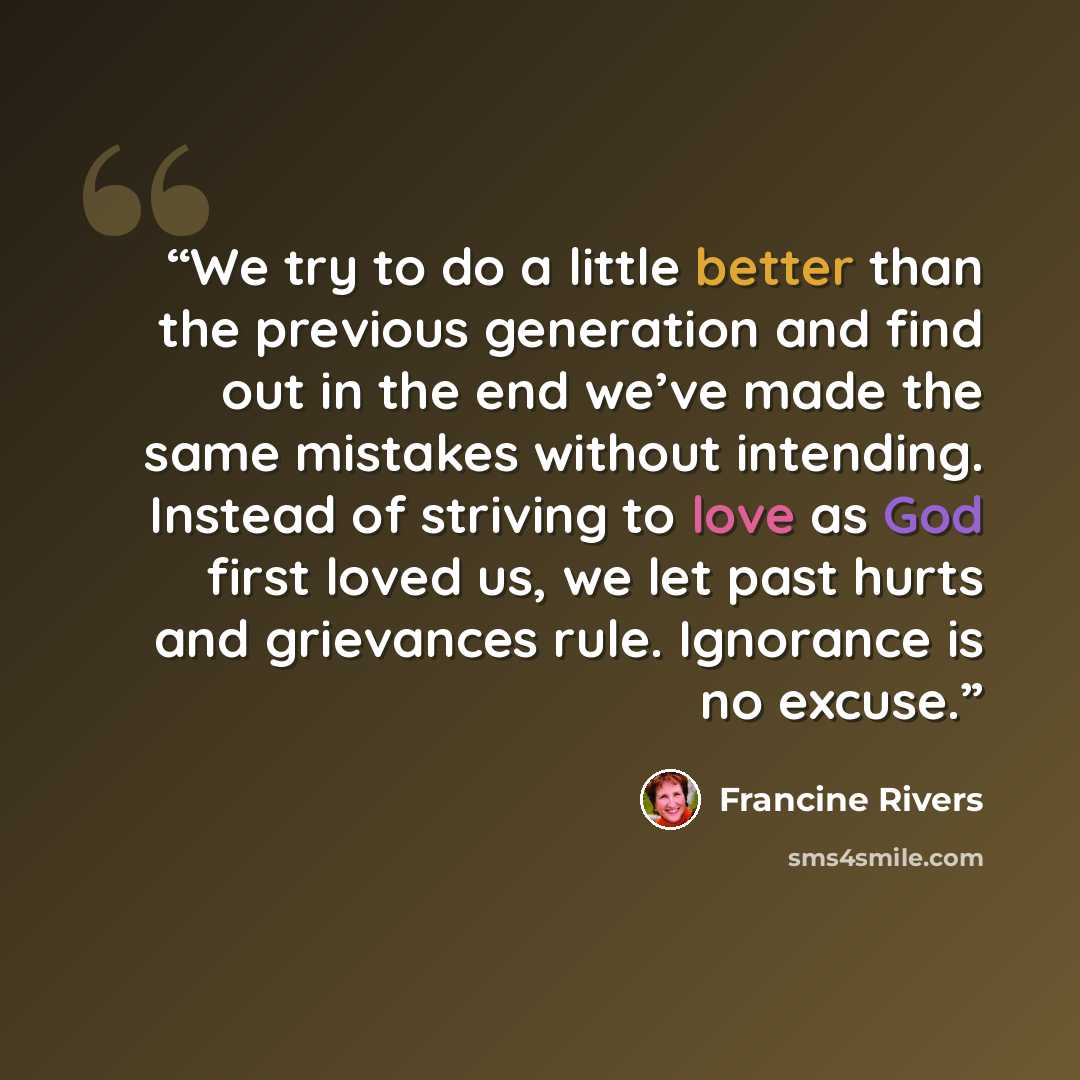 “We try to do a little better than the previous generation and find out in the end we’ve made the same mistakes without intending. Instead of striving to love as God first loved us, we let past hurts and grievances rule. Ignorance is no excuse.” quote by Francine Rivers