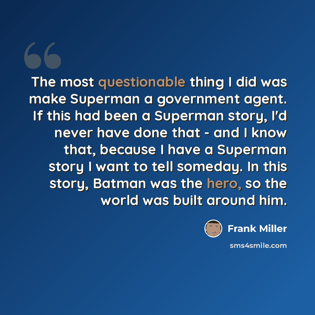“The most questionable thing I did was make Superman a government agent. If this had been a Superman story, I'd never have done that - and I know that, because I have a Superman story I want to tell someday. In this story, Batman was the hero, so the world was built around him.” quote by Frank Miller