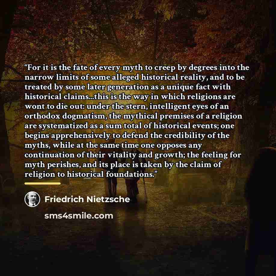 “For it is the fate of every myth to creep by degrees into the narrow limits of some alleged historical reality, and to be treated by some later generation as a unique fact with historical claims...this is the way in which religions are wont to die out: under the stern, intelligent eyes of an…” quote by Friedrich Nietzsche