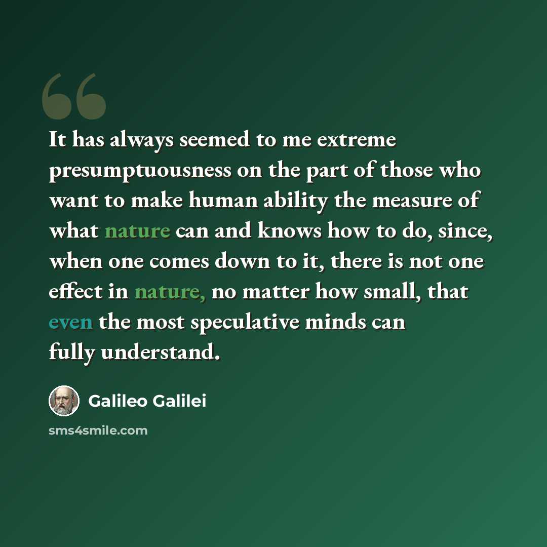 “It has always seemed to me extreme presumptuousness on the part of those who want to make human ability the measure of what nature can and knows how to do, since, when one comes down to it, there is not one effect in nature, no matter how small, that even the most speculative minds can fully…” quote by Galileo Galilei