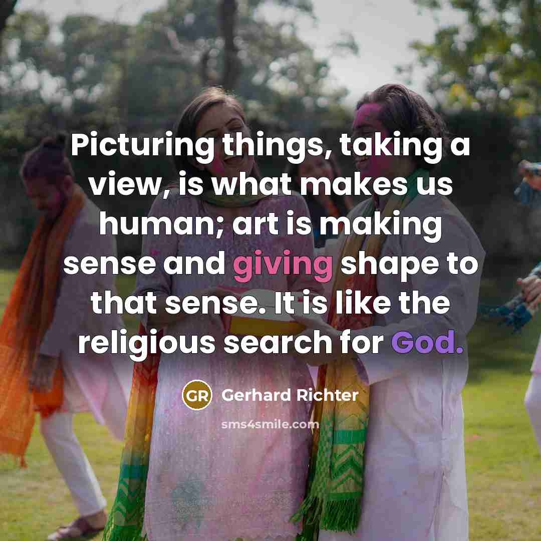 “Picturing things, taking a view, is what makes us human; art is making sense and giving shape to that sense. It is like the religious search for God.” quote by Gerhard Richter