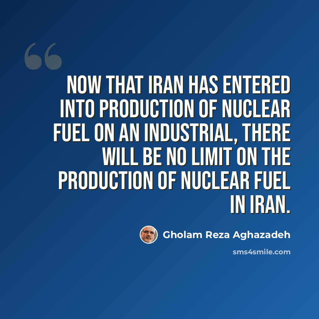 “Now that Iran has entered into production of nuclear fuel on an industrial, there will be no limit on the production of nuclear fuel in Iran.” quote by Gholam Reza Aghazadeh