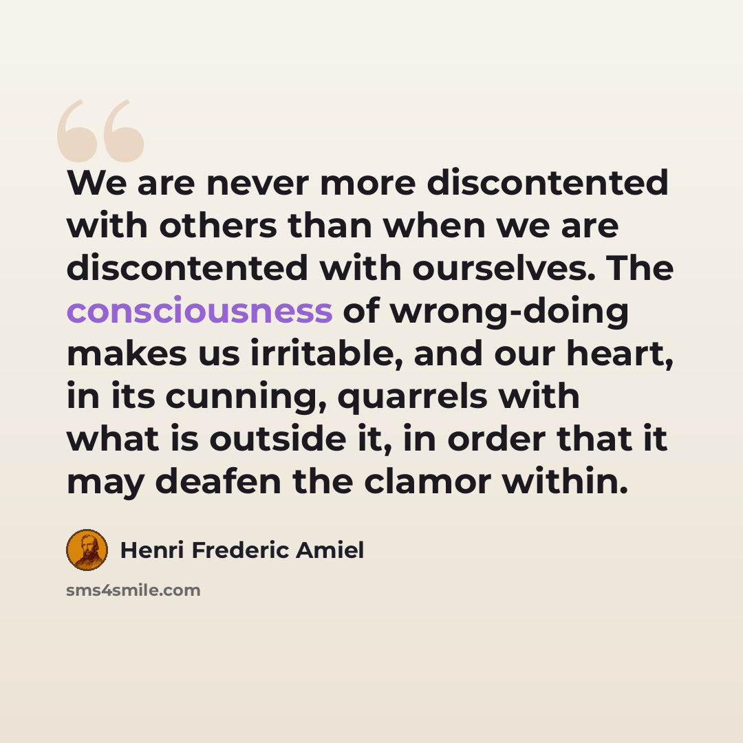 “We are never more discontented with others than when we are discontented with ourselves. The consciousness of wrong-doing makes us irritable, and our heart, in its cunning, quarrels with what is outside it, in order that it may deafen the clamor within.” quote by Henri Frederic Amiel