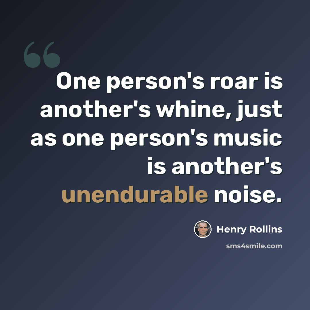 “One person's roar is another's whine, just as one person's music is another's unendurable noise.” quote by Henry Rollins